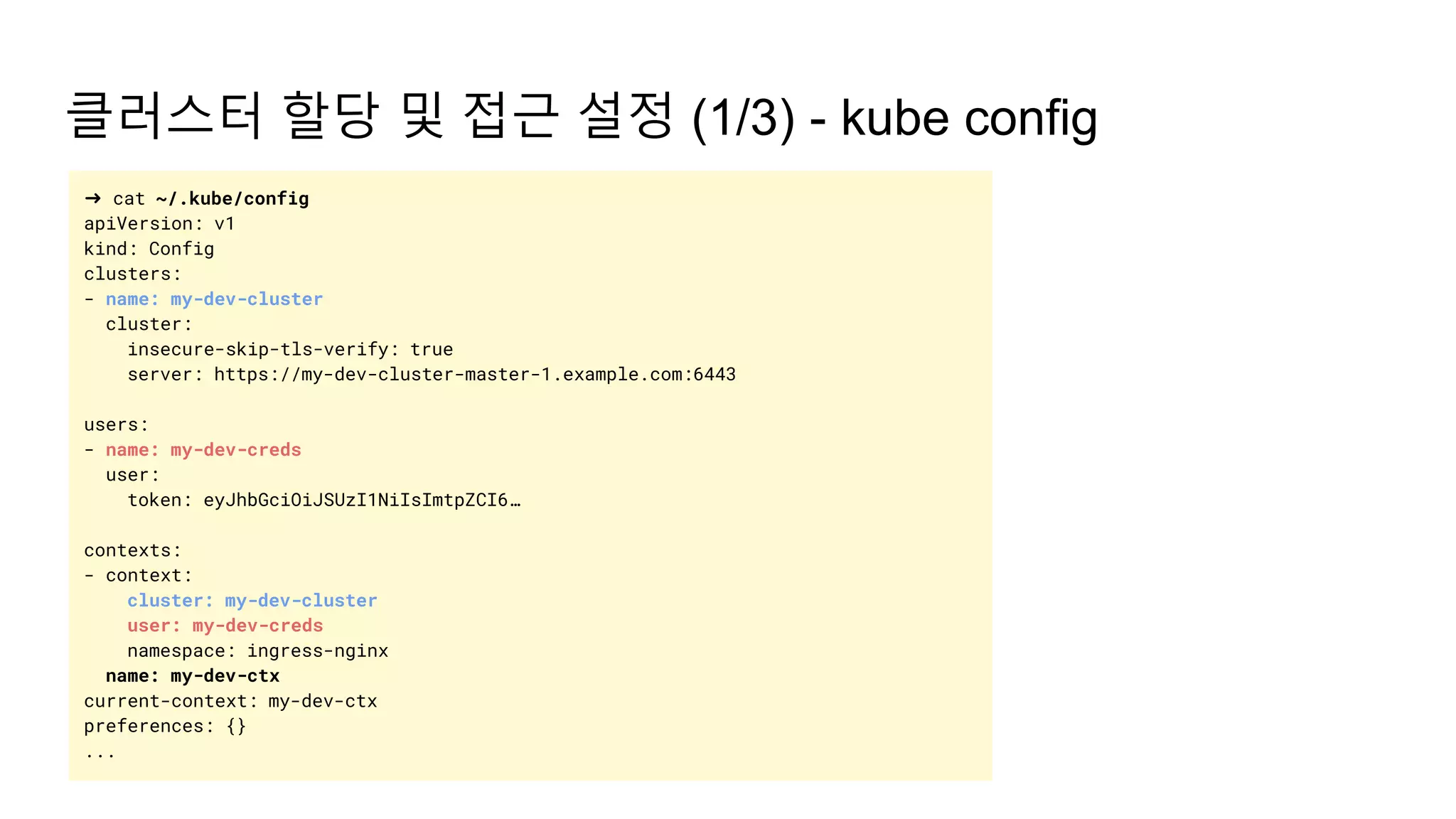 클러스터 할당 및 접근 설정 (1/3) - kube config
➜ cat ~/.kube/config
apiVersion: v1
kind: Config
clusters:
- name: my-dev-cluster
cluster:
insecure-skip-tls-verify: true
server: https://my-dev-cluster-master-1.example.com:6443
users:
- name: my-dev-creds
user:
token: eyJhbGciOiJSUzI1NiIsImtpZCI6…
contexts:
- context:
cluster: my-dev-cluster
user: my-dev-creds
namespace: ingress-nginx
name: my-dev-ctx
current-context: my-dev-ctx
preferences: {}
...
 