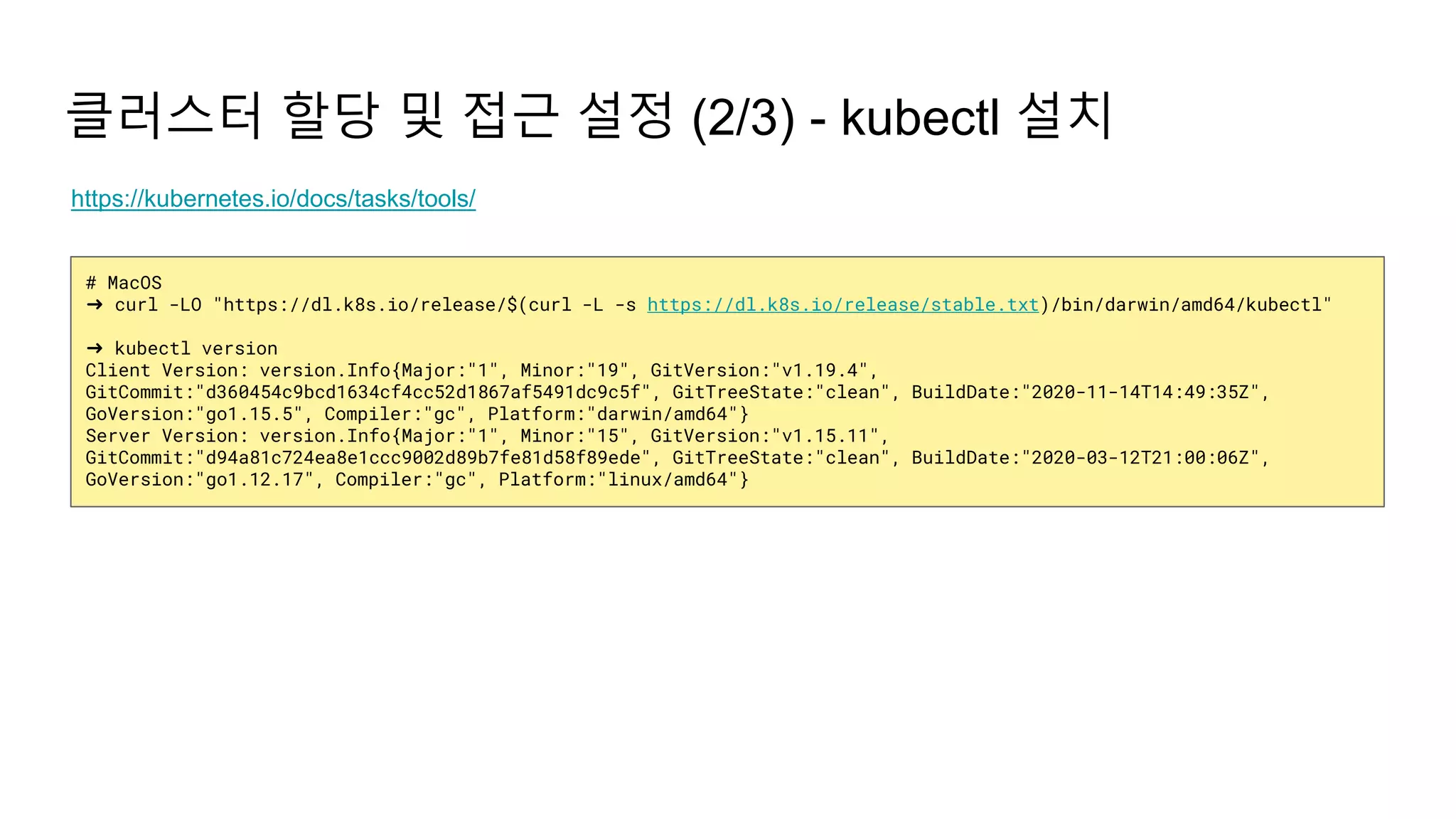 # MacOS
➜ curl -LO "https://dl.k8s.io/release/$(curl -L -s https://dl.k8s.io/release/stable.txt)/bin/darwin/amd64/kubectl"
➜ kubectl version
Client Version: version.Info{Major:"1", Minor:"19", GitVersion:"v1.19.4",
GitCommit:"d360454c9bcd1634cf4cc52d1867af5491dc9c5f", GitTreeState:"clean", BuildDate:"2020-11-14T14:49:35Z",
GoVersion:"go1.15.5", Compiler:"gc", Platform:"darwin/amd64"}
Server Version: version.Info{Major:"1", Minor:"15", GitVersion:"v1.15.11",
GitCommit:"d94a81c724ea8e1ccc9002d89b7fe81d58f89ede", GitTreeState:"clean", BuildDate:"2020-03-12T21:00:06Z",
GoVersion:"go1.12.17", Compiler:"gc", Platform:"linux/amd64"}
클러스터 할당 및 접근 설정 (2/3) - kubectl 설치
https://kubernetes.io/docs/tasks/tools/
 