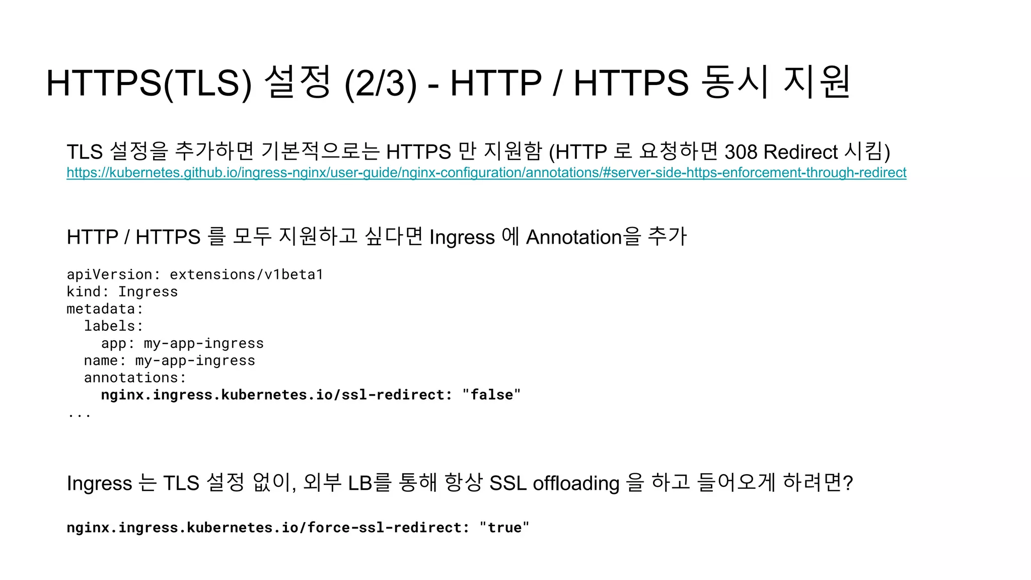 HTTPS(TLS) 설정 (2/3) - HTTP / HTTPS 동시 지원
TLS 설정을 추가하면 기본적으로는 HTTPS 만 지원함 (HTTP 로 요청하면 308 Redirect 시킴)
https://kubernetes.github.io/ingress-nginx/user-guide/nginx-configuration/annotations/#server-side-https-enforcement-through-redirect
HTTP / HTTPS 를 모두 지원하고 싶다면 Ingress 에 Annotation을 추가
apiVersion: extensions/v1beta1
kind: Ingress
metadata:
labels:
app: my-app-ingress
name: my-app-ingress
annotations:
nginx.ingress.kubernetes.io/ssl-redirect: "false"
...
Ingress 는 TLS 설정 없이, 외부 LB를 통해 항상 SSL offloading 을 하고 들어오게 하려면?
nginx.ingress.kubernetes.io/force-ssl-redirect: "true"
 