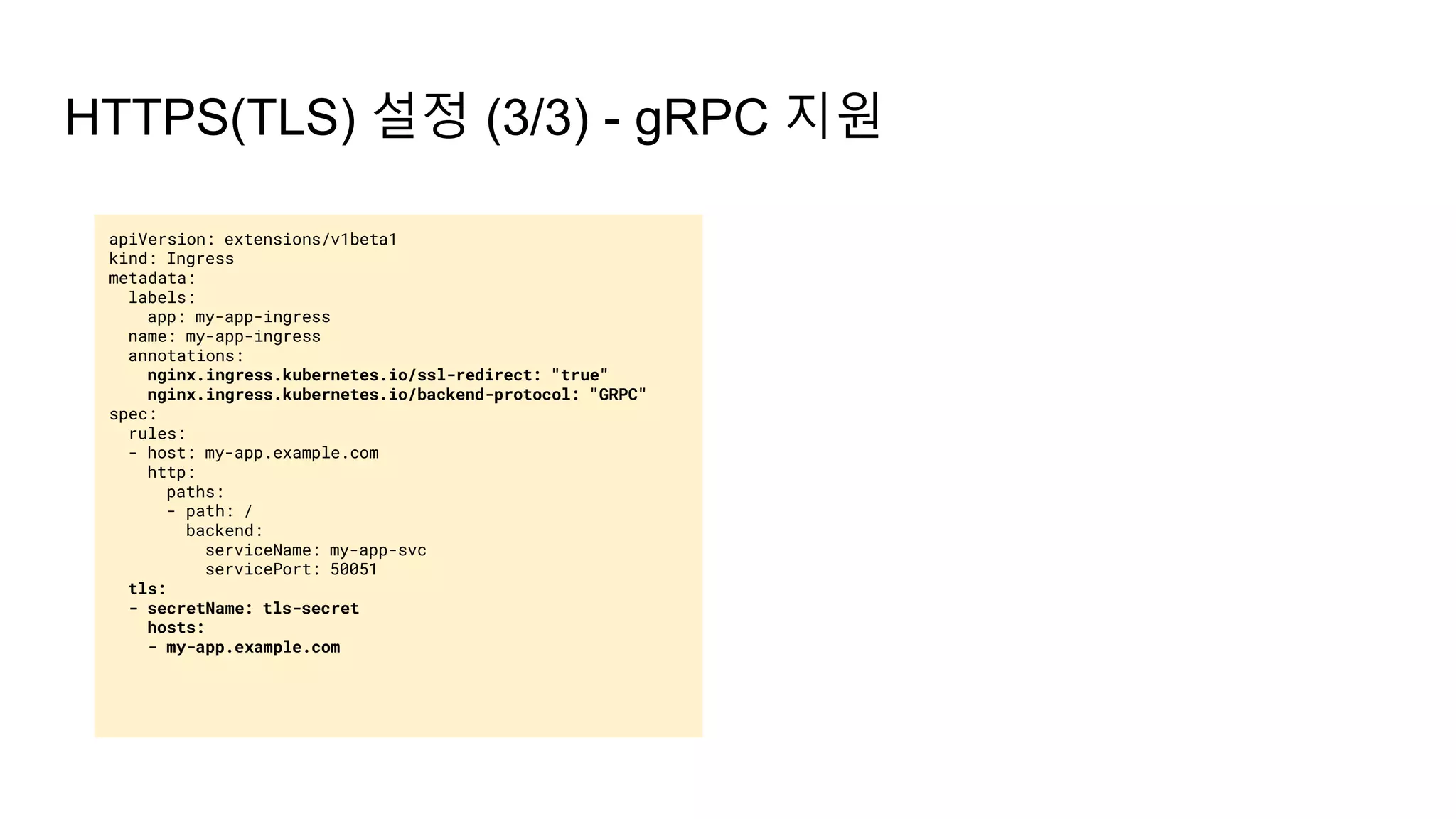 apiVersion: extensions/v1beta1
kind: Ingress
metadata:
labels:
app: my-app-ingress
name: my-app-ingress
annotations:
nginx.ingress.kubernetes.io/ssl-redirect: "true"
nginx.ingress.kubernetes.io/backend-protocol: "GRPC"
spec:
rules:
- host: my-app.example.com
http:
paths:
- path: /
backend:
serviceName: my-app-svc
servicePort: 50051
tls:
- secretName: tls-secret
hosts:
- my-app.example.com
HTTPS(TLS) 설정 (3/3) - gRPC 지원
 