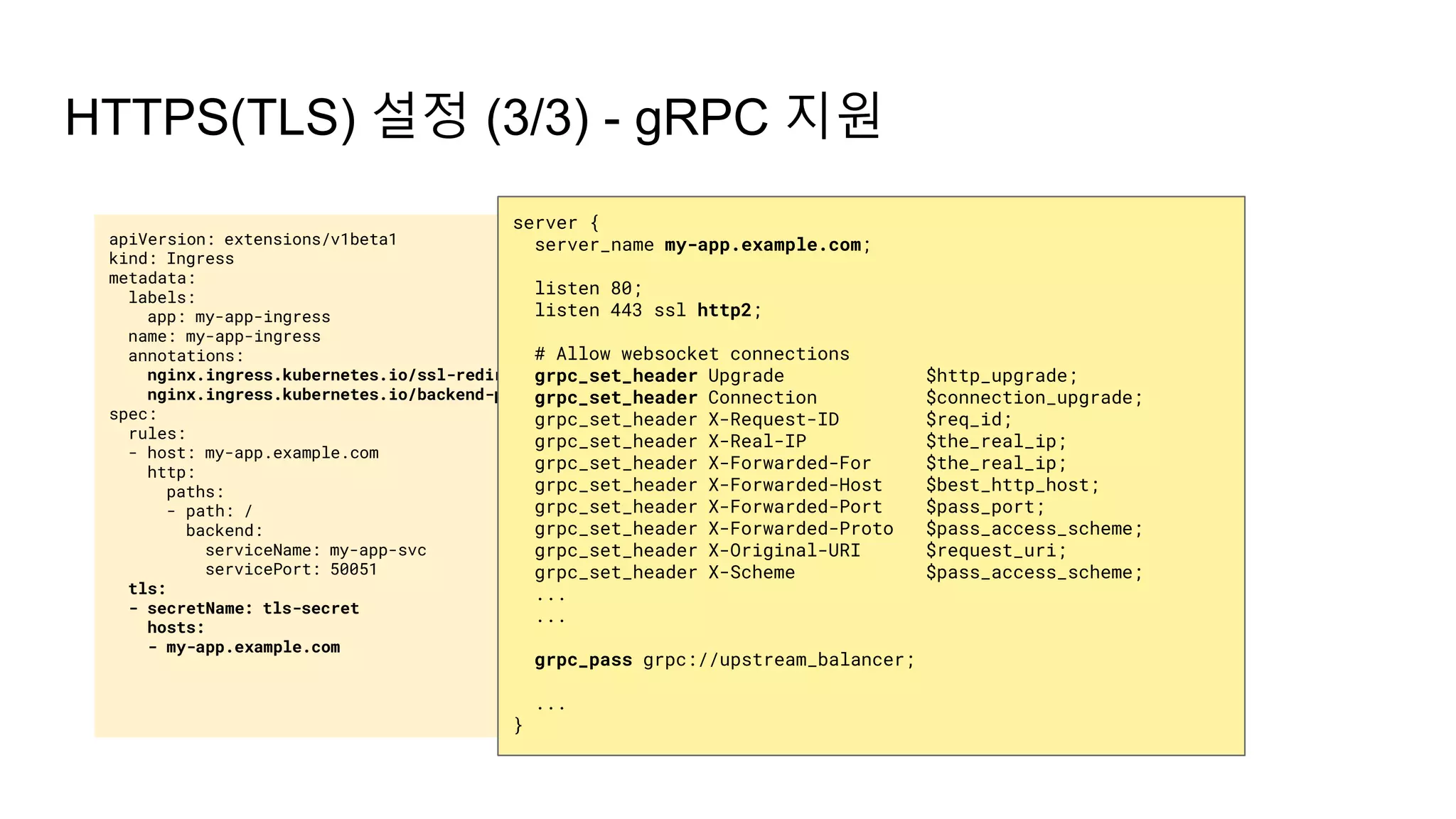 apiVersion: extensions/v1beta1
kind: Ingress
metadata:
labels:
app: my-app-ingress
name: my-app-ingress
annotations:
nginx.ingress.kubernetes.io/ssl-redirect: "true"
nginx.ingress.kubernetes.io/backend-protocol: "GRPC"
spec:
rules:
- host: my-app.example.com
http:
paths:
- path: /
backend:
serviceName: my-app-svc
servicePort: 50051
tls:
- secretName: tls-secret
hosts:
- my-app.example.com
HTTPS(TLS) 설정 (3/3) - gRPC 지원
server {
server_name my-app.example.com;
listen 80;
listen 443 ssl http2;
# Allow websocket connections
grpc_set_header Upgrade $http_upgrade;
grpc_set_header Connection $connection_upgrade;
grpc_set_header X-Request-ID $req_id;
grpc_set_header X-Real-IP $the_real_ip;
grpc_set_header X-Forwarded-For $the_real_ip;
grpc_set_header X-Forwarded-Host $best_http_host;
grpc_set_header X-Forwarded-Port $pass_port;
grpc_set_header X-Forwarded-Proto $pass_access_scheme;
grpc_set_header X-Original-URI $request_uri;
grpc_set_header X-Scheme $pass_access_scheme;
...
...
grpc_pass grpc://upstream_balancer;
...
}
 