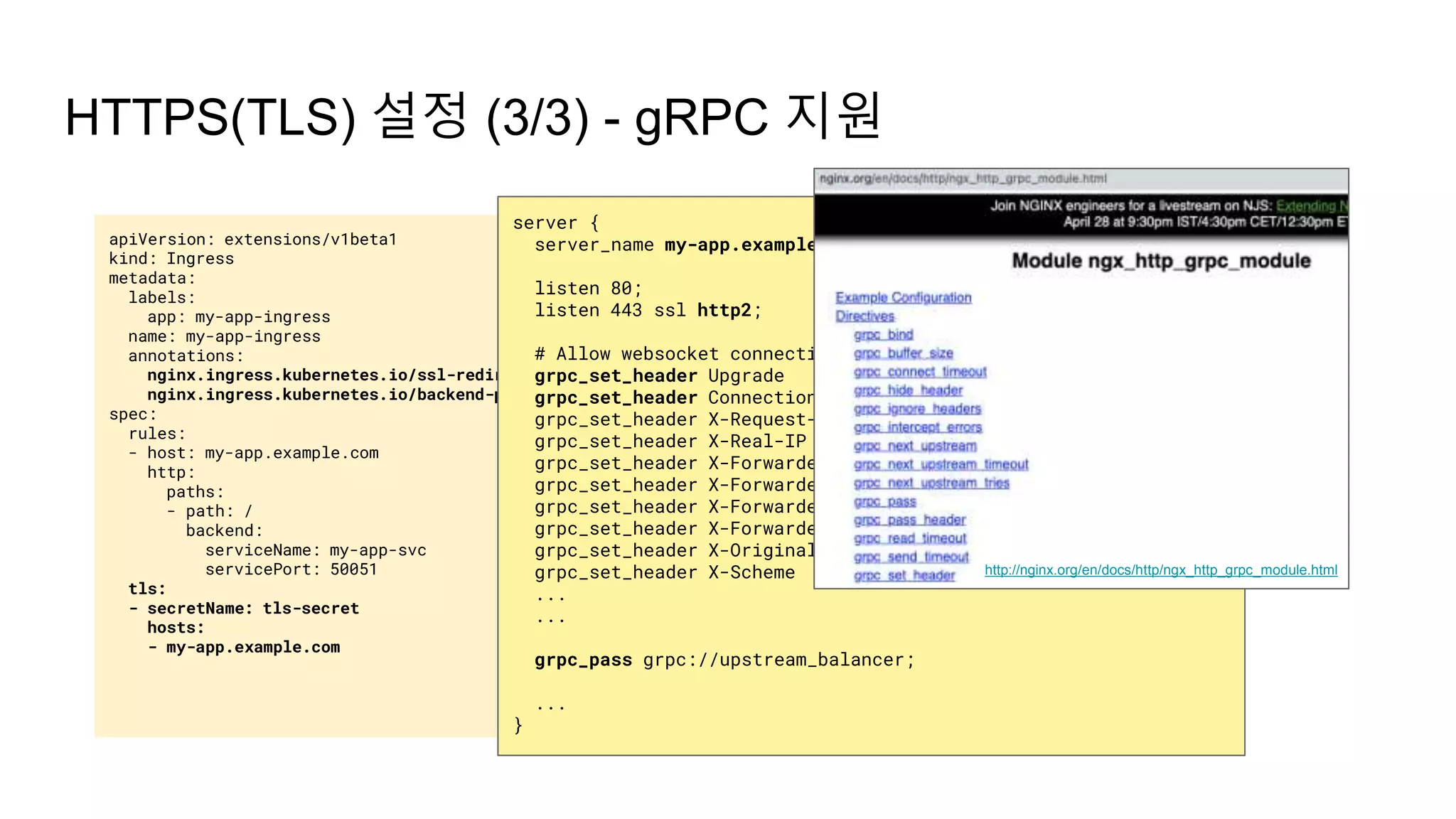apiVersion: extensions/v1beta1
kind: Ingress
metadata:
labels:
app: my-app-ingress
name: my-app-ingress
annotations:
nginx.ingress.kubernetes.io/ssl-redirect: "true"
nginx.ingress.kubernetes.io/backend-protocol: "GRPC"
spec:
rules:
- host: my-app.example.com
http:
paths:
- path: /
backend:
serviceName: my-app-svc
servicePort: 50051
tls:
- secretName: tls-secret
hosts:
- my-app.example.com
HTTPS(TLS) 설정 (3/3) - gRPC 지원
server {
server_name my-app.example.com;
listen 80;
listen 443 ssl http2;
# Allow websocket connections
grpc_set_header Upgrade $http_upgrade;
grpc_set_header Connection $connection_upgrade;
grpc_set_header X-Request-ID $req_id;
grpc_set_header X-Real-IP $the_real_ip;
grpc_set_header X-Forwarded-For $the_real_ip;
grpc_set_header X-Forwarded-Host $best_http_host;
grpc_set_header X-Forwarded-Port $pass_port;
grpc_set_header X-Forwarded-Proto $pass_access_scheme;
grpc_set_header X-Original-URI $request_uri;
grpc_set_header X-Scheme $pass_access_scheme;
...
...
grpc_pass grpc://upstream_balancer;
...
}
http://nginx.org/en/docs/http/ngx_http_grpc_module.html
 