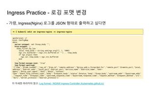 Ingress Practice - 로깅 포맷 변경
➜ $ kubectl edit cm ingress-nginx -n ingress-nginx
apiVersion: v1
kind: ConfigMap
data:
server-snippet: set $resp_body "";
http-snippet: |-
body_filter_by_lua '
local resp_body = string.sub(ngx.arg[1], 1, 1000)
ngx.ctx.buffered = (ngx.ctx.buffered or "") .. resp_body
if ngx.arg[2] then
ngx.var.resp_body = ngx.ctx.buffered
end
';
log-format-escape-json: "true"
log-format-upstream:
'{"time":"$time_iso8601","req_id":"$req_id","remote_address":"$proxy_add_x_forwarded_for","remote_port":$remote_port,"local_
address":"$server_addr","local_port":$server_port,"service_name":"$service_name","User-
Agent":"$http_user_agent","Host":"$host","Content-
Type":"$sent_http_content_type","body":"$request_body","status":$status,"body":"$resp_body","upstream_addr":"$upstream_addr"
,"request_time":"$request_time","upstream_response_time":"$upstream_response_time","request_method":"$request_method","url":
"$uri","server_protocol":"$server_protocol"}'
- 가령, Ingress(Nginx) 로그를 JSON 형태로 출력하고 싶다면
더 자세한 파라미터 참고: Log format - NGINX Ingress Controller (kubernetes.github.io)
 