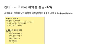- 컨테이너 이미지 보안 취약점 해결 (불필요 명령어 삭제 & Package Update)
컨테이너 이미지 취약점 점검 (1/3)
# 패키지 업데이트
RUN apk -y update
# for other linux distributions
# or apt-get -y update
# or yum -y update
# 불필요한 패키지 제거
RUN rm 
/usr/bin/wget 
/usr/bin/curl 
/usr/bin/nc 
/sbin/route 
/bin/ping 
/bin/ping6
 