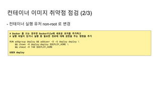 - 컨테이너 실행 유저 non-root 로 변경
컨테이너 이미지 취약점 점검 (2/3)
# Docker 를 쓰는 경우면 Dockerfile에 새로운 유저를 추가하고
# 실행 파일이 있거나 실행 중 필요한 경로에 대해 권한을 주는 명령을 추가
RUN addgroup deploy && adduser -D -G deploy deploy 
&& chown -R deploy:deploy $DEPLOY_HOME 
&& chmod -R 740 $DEPLOY_HOME
USER deploy
 