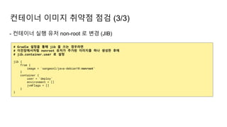 - 컨테이너 실행 유저 non-root 로 변경 (JIB)
컨테이너 이미지 취약점 점검 (3/3)
# Gradle 설정을 통해 jib 을 쓰는 경우라면
# 이전장에서처럼 nonroot 유저가 추가된 이미지를 하나 생성한 후에
# jib.container.user 로 설정
jib {
from {
image = 'sangwonl/java-debian10:nonroot'
}
container {
user = 'deploy'
environment = []
jvmFlags = []
}
}
 