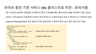 - 혹시 새로운 LB-IP로 도메인을 이전했다면 중간 단계 DNS 혹은 클라이언트 DNS 캐싱에서 캐싱 가능성
- 따라서 기존 LB-IP가 도메인에서 완전히 제거되었는지, 트래픽 유입이 없는지 확인하시고 삭제하길 권장
- Ingress의 Routing Rule과 TLS 설정(시크릿) 등을 한번 더 확인하세요! (실수 많이 일어나는 부분)
라이브 중인 기존 서비스 k8s 클러스터로 이전 - 유의사항
apiVersion: extensions/v1beta1
kind: Ingress
metadata:
annotations:
kubernetes.io/ingress.class: "nginx" # 분리한 외부/내부 Ingress 클래스가 맞는지!
name: my-public-service-ingress
spec:
rules:
- host: my-service.example.com # 적용하려는 도메인이 맞는지!
http:
paths:
- path: /
backend:
serviceName: my-public-service
servicePort: http-port
tls:
- secretName: tls-example-com # 해당 도메인의 인증서가 맞는지!
hosts:
- my-service.example.com
 