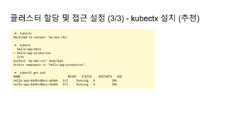 클러스터 할당 및 접근 설정 (3/3) - kubectx 설치 (추천)
➜ kubectx
Switched to context "my-dev-ctx".
➜ kubens
hello-app-beta
> hello-app-production
2/16
Context "my-dev-ctx" modified.
Active namespace is "hello-app-production".
➜ kubectl get pod
NAME READY STATUS RESTARTS AGE
hello-app-6dd9cd8bcc-gk9m6 3/3 Running 0 20h
hello-app-6dd9cd8bcc-nkdbb 3/3 Running 0 20h
 