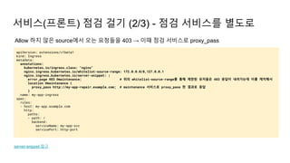 서비스(프론트) 점검 걸기 (2/3) - 점검 서비스를 별도로
apiVersion: extensions/v1beta1
kind: Ingress
metadata:
annotations:
kubernetes.io/ingress.class: "nginx"
nginx.ingress.kubernetes.io/whitelist-source-range: 172.0.0.0/8,127.0.0.1
nginx.ingress.kubernetes.io/server-snippet: |
error_page 403 @maintenance; # 위의 whitelist-source-range를 통해 제한된 유저들은 403 응답이 내려가는데 이를 캐치해서
location @maintenance {
proxy_pass http://my-app-repair.example.com; # maintenance 서비스로 proxy_pass 한 결과로 응답
}
name: my-app-ingress
spec:
rules:
- host: my-app.example.com
http:
paths:
- path: /
backend:
serviceName: my-app-svc
servicePort: http-port
server-snippet 참고
Allow 하지 않은 source에서 오는 요청들을 403 → 이때 점검 서비스로 proxy_pass
 