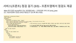 서비스(프론트) 점검 걸기 (3/3) - 프론트앱에서 점검도 제공
apiVersion: extensions/v1beta1
kind: Ingress
metadata:
annotations:
kubernetes.io/ingress.class: "nginx"
nginx.ingress.kubernetes.io/whitelist-source-range: 172.0.0.0/8,127.0.0.1/32
nginx.ingress.kubernetes.io/server-snippet: |
error_page 403 @maintenance; # 위의 whitelist-source-range를 통해 제한된 유저들은 403 응답이 내려가는데 이를 캐치해서
location @maintenance {
proxy_pass http://upstream_balancer; # 이 Ingress의 원래 서비스(my-app-svc)로 그대로 넘기는데
proxy_set_header X-Maintenance "on"; # X-Maintenance: "on" 이라는 헤더를 추가해서 넘김 (그럼 앱에서 이 헤더를 보고 분기 가능)
}
name: my-app-ingress
spec:
rules:
- host: my-app.example.com
http:
paths:
- path: /
backend:
serviceName: my-app-svc
servicePort: http-port
Allow 하지 않은 source에서 오는 요청들을 403 → 이때 원래 서비스로 proxy_pass
(단, 프론트앱에서 점검 상태인지를 알 수 있도록 헤더 제공)
 