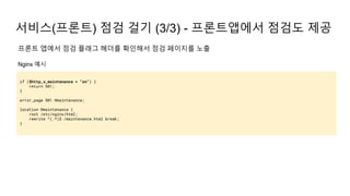서비스(프론트) 점검 걸기 (3/3) - 프론트앱에서 점검도 제공
if ($http_x_maintenance = "on") {
return 501;
}
error_page 501 @maintenance;
location @maintenance {
root /etc/nginx/html;
rewrite ^(.*)$ /maintenance.html break;
}
프론트 앱에서 점검 플래그 헤더를 확인해서 점검 페이지를 노출
Nginx 예시
 
