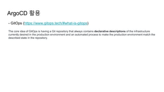 ArgoCD 활용
- GitOps (https://www.gitops.tech/#what-is-gitops)
The core idea of GitOps is having a Git repository that always contains declarative descriptions of the infrastructure
currently desired in the production environment and an automated process to make the production environment match the
described state in the repository.
 
