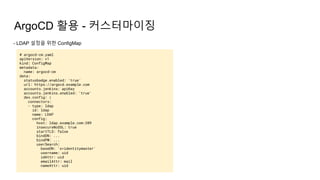 ArgoCD 활용 - 커스터마이징
- LDAP 설정을 위한 ConfigMap
# argocd-cm.yaml
apiVersion: v1
kind: ConfigMap
metadata:
name: argocd-cm
data:
statusbadge.enabled: 'true'
url: https://argocd.example.com
accounts.jenkins: apiKey
accounts.jenkins.enabled: 'true'
dex.config: |
connectors:
- type: ldap
id: ldap
name: LDAP
config:
host: ldap.example.com:389
insecureNoSSL: true
startTLS: false
bindDN: ...
bindPW: ...
userSearch:
baseDN: 'o=identitymaster'
username: uid
idAttr: uid
emailAttr: mail
nameAttr: uid
 