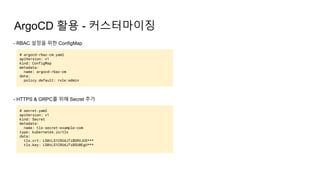 ArgoCD 활용 - 커스터마이징
- RBAC 설정을 위한 ConfigMap
# argocd-rbac-cm.yaml
apiVersion: v1
kind: ConfigMap
metadata:
name: argocd-rbac-cm
data:
policy.default: role:admin
- HTTPS & GRPC를 위해 Secret 추가
# secret.yaml
apiVersion: v1
kind: Secret
metadata:
name: tls-secret-example-com
type: kubernetes.io/tls
data:
tls.crt: LS0tLS1CRUdJTiBDRVJUS***
tls.key: LS0tLS1CRUdJTiBSU0EgU***
 
