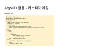 ArgoCD 활용 - 커스터마이징
- Ingress 설정
# ingress-https.yaml
apiVersion: extensions/v1beta1
kind: Ingress
metadata:
name: argocd-server-http-ingress
namespace: argocd
annotations:
kubernetes.io/ingress.class: nginx
nginx.ingress.kubernetes.io/force-ssl-redirect: "true"
spec:
rules:
- http:
paths:
- backend:
serviceName: argocd-server
servicePort: http
host: argocd.example.com
tls:
- secretName: tls-secret-example-com
hosts:
- argocd.example.com
 