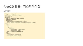 ArgoCD 활용 - 커스터마이징
- gRPC 설정
# ingress-grpc.yaml
apiVersion: extensions/v1beta1
kind: Ingress
metadata:
name: argocd-server-grpc-ingress
namespace: argocd
annotations:
kubernetes.io/ingress.class: "nginx"
nginx.ingress.kubernetes.io/backend-protocol: "GRPC"
spec:
rules:
- http:
paths:
- backend:
serviceName: argocd-server
servicePort: https
host: argocd-grpc.example.com
tls:
- hosts:
- argocd-grpc.example.com
secretName: argocd-secret
 