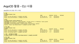 ArgoCD 활용 - CLI 사용
- k8s 클러스터 조회 / 추가 / 삭제
# 조회
$ argocd cluster list
SERVER NAME VERSION STATUS MESSAGE
https://my-dev-04-master-1.example.com:6443 my-dev-04-ctx 1.15 Successful
https://my-prod-03-master-1.example.com:6443 my-prod-03-ctx 1.15 Successful
# 추가
$ argocd cluster add my-devops-ctx
INFO[0000] ServiceAccount "argocd-manager" already exists in namespace "kube-system"
INFO[0000] ClusterRole "argocd-manager-role" updated
INFO[0000] ClusterRoleBinding "argocd-manager-role-binding" updated
Cluster 'https://my-devops-master-1.example.com:6443' added
# 다시 조회
$ argocd cluster list
SERVER NAME VERSION STATUS MESSAGE
https://my-dev-04-master-1.example.com:6443 my-dev-04-ctx 1.15 Successful
https://my-prod-03-master-1.example.com:6443 my-prod-03-ctx 1.15 Successful
https://my-devops-master-1.example.com:6443 my-devops-ctx 1.11 Successful
# 삭제 - 서버이름으로 해야함
$ argocd cluster rm https://my-devops-master-1.example.com:6443
# 다시 조회
$ argocd cluster list
SERVER NAME VERSION STATUS MESSAGE
https://my-dev-04-master-1.example.com:6443 my-dev-04-ctx 1.15 Successful
https://my-prod-03-master-1.example.com:6443 my-prod-03-ctx 1.15 Successful
 