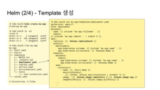 Helm (2/4) - Template 생성
➜ k8s-test$ helm create my-app
Creating my-app
➜ k8s-test$ ls -al
total 0
drwxr-xr-x 3 sangwonl staff 96 Apr 1 17:35 .
drwxr-xr-x 103 sangwonl staff 3296 Apr 1 17:35 ..
drwxr-xr-x 7 sangwonl staff 224 Apr 1 17:35 my-app
➜ k8s-test$ tree my-app
my-app
├── Chart.yaml
├── charts
├── templates
│ ├── NOTES.txt
│ ├── _helpers.tpl
│ ├── deployment.yaml
│ ├── ingress.yaml
│ ├── service.yaml
│ ├── serviceaccount.yaml
│ └── tests
│ └── test-connection.yaml
└── values.yaml
3 directories, 9 files
➜ k8s-test$ cat my-app/templates/deployment.yaml
apiVersion: apps/v1
kind: Deployment
metadata:
name: {{ include "my-app.fullname" . }}
labels:
{{ include "my-app.labels" . | indent 4 }}
spec:
replicas: {{ .Values.replicaCount }}
selector:
matchLabels:
app.kubernetes.io/name: {{ include "my-app.name" . }}
app.kubernetes.io/instance: {{ .Release.Name }}
template:
metadata:
labels:
app.kubernetes.io/name: {{ include "my-app.name" . }}
app.kubernetes.io/instance: {{ .Release.Name }}
spec:
containers:
- name: {{ .Chart.Name }}
securityContext:
{{- toYaml .Values.securityContext | nindent 12 }}
image: "{{ .Values.image.repository }}:{{ .Values.image.tag }}"
imagePullPolicy: {{ .Values.image.pullPolicy }}
...
..
 