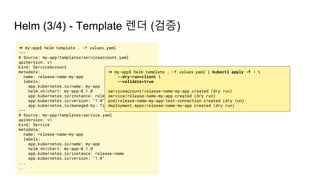 Helm (3/4) - Template 렌더 (검증)
➜ my-app$ helm template . -f values.yaml
---
# Source: my-app/templates/serviceaccount.yaml
apiVersion: v1
kind: ServiceAccount
metadata:
name: release-name-my-app
labels:
app.kubernetes.io/name: my-app
helm.sh/chart: my-app-0.1.0
app.kubernetes.io/instance: release-name
app.kubernetes.io/version: "1.0"
app.kubernetes.io/managed-by: Tiller
---
# Source: my-app/templates/service.yaml
apiVersion: v1
kind: Service
metadata:
name: release-name-my-app
labels:
app.kubernetes.io/name: my-app
helm.sh/chart: my-app-0.1.0
app.kubernetes.io/instance: release-name
app.kubernetes.io/version: "1.0"
...
..
➜ my-app$ helm template . -f values.yaml | kubectl apply -f - 
--dry-run=client 
--validate=true
serviceaccount/release-name-my-app created (dry run)
service/release-name-my-app created (dry run)
pod/release-name-my-app-test-connection created (dry run)
deployment.apps/release-name-my-app created (dry run)
 