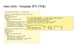 Helm (3/4) - Template 렌더 (적용)
➜ my-app$ helm template . -f values.yaml
---
# Source: my-app/templates/serviceaccount.yaml
apiVersion: v1
kind: ServiceAccount
metadata:
name: release-name-my-app
labels:
app.kubernetes.io/name: my-app
helm.sh/chart: my-app-0.1.0
app.kubernetes.io/instance: release-name
app.kubernetes.io/version: "1.0"
app.kubernetes.io/managed-by: Tiller
---
# Source: my-app/templates/service.yaml
apiVersion: v1
kind: Service
metadata:
name: release-name-my-app
labels:
app.kubernetes.io/name: my-app
helm.sh/chart: my-app-0.1.0
app.kubernetes.io/instance: release-name
app.kubernetes.io/version: "1.0"
...
..
➜ my-app$ helm template . -f values.yaml | kubectl apply -f -
serviceaccount/release-name-my-app created
service/release-name-my-app created
pod/release-name-my-app-test-connection created
deployment.apps/release-name-my-app created
➜ my-app$ kubectl get pod
NAME READY STATUS RESTARTS AGE
my-app-5dfb54954b-b7rvt 1/1 Running 0 10s
my-app-5dfb54954b-n6752 1/1 Running 0 13s
 