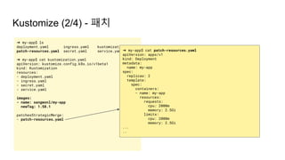 Kustomize (2/4) - 패치
➜ my-app$ ls
deployment.yaml ingress.yaml kustomization.yaml
patch-resources.yaml secret.yaml service.yaml
➜ my-app$ cat kustomization.yaml
apiVersion: kustomize.config.k8s.io/v1beta1
kind: Kustomization
resources:
- deployment.yaml
- ingress.yaml
- secret.yaml
- service.yaml
images:
- name: sangwonl/my-app
newTag: 1.58.1
patchesStrategicMerge:
- patch-resources.yaml
➜ my-app$ cat patch-resources.yaml
apiVersion: apps/v1
kind: Deployment
metadata:
name: my-app
spec:
replicas: 2
template:
spec:
containers:
- name: my-app
resources:
requests:
cpu: 2000m
memory: 2.5Gi
limits:
cpu: 2000m
memory: 2.5Gi
...
..
 
