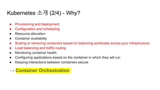 Kubernetes 소개 (2/4) - Why?
● Provisioning and deployment
● Configuration and scheduling
● Resource allocation
● Container availability
● Scaling or removing containers based on balancing workloads across your infrastructure
● Load balancing and traffic routing
● Monitoring container health
● Configuring applications based on the container in which they will run
● Keeping interactions between containers secure
→ Container Orchestration
 