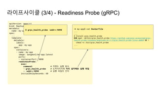 라이프사이클 (3/4) - Readiness Probe (gRPC)
apiVersion: apps/v1
kind: Deployment
metadata:
name: my-app
spec:
...
template:
metadata:
labels:
app: my-app
spec:
containers:
- name: my-app
image: sangwonl/my-app:latest
ports:
- containerPort: 9090
readinessProbe:
exec:
command: # 커맨드 실행 방식
- grpc_health_probe # 도커이미지에 미리 설치해둔 실행 파일
- -addr=:9090 # 실행 파일의 인자
initialDelaySeconds: 60
$ grpc_health_probe -addr=:9090 ➜ my-app$ cat Dockerfile
...
...
# Install grpc_health_probe
RUN wget -qO/bin/grpc_health_probe https://github.com/grpc-ecosystem/grpc-
health-probe/releases/download/v0.3.2/grpc_health_probe-linux-amd64 && 
chmod +x /bin/grpc_health_probe
...
 