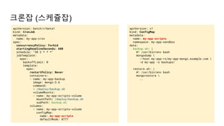 크론잡 (스케쥴잡)
apiVersion: v1
kind: ConfigMap
metadata:
name: my-app-scripts
namespace: my-app-sandbox
data:
backup.sh: |
#! /usr/bin/env bash
mongodump 
--host my-app-rs/my-app-mongo.example.com 
-d my-app -o backups/
restore.sh: |
#! /usr/bin/env bash
mongorestore 
..
apiVersion: batch/v1beta1
kind: CronJob
metadata:
name: my-app-cron
spec:
concurrencyPolicy: Forbid
startingDeadlineSeconds: 600
schedule: "30 2 * * *"
jobTemplate:
spec:
backoffLimit: 0
template:
spec:
restartPolicy: Never
containers:
- name: my-app-backup
image: mongo:3.6
command:
- /deploy/backup.sh
volumeMounts:
- name: my-app-scripts-volume
mountPath: /deploy/backup.sh
subPath: backup.sh
volumes:
- name: my-app-scripts-volume
configMap:
name: my-app-scripts
defaultMode: 0777
 