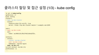 클러스터 할당 및 접근 설정 (1/3) - kube config
➜ cat ~/.kube/config
apiVersion: v1
kind: Config
clusters:
- name: my-dev-cluster
cluster:
insecure-skip-tls-verify: true
server: https://my-dev-cluster-master-1.example.com:6443
users:
- name: my-dev-creds
user:
token: eyJhbGciOiJSUzI1NiIsImtpZCI6…
contexts:
- context:
cluster: my-dev-cluster
user: my-dev-creds
namespace: ingress-nginx
name: my-dev-ctx
current-context: my-dev-ctx
preferences: {}
...
 