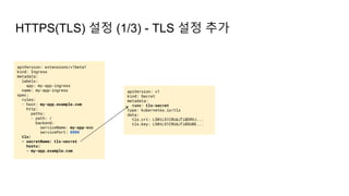 HTTPS(TLS) 설정 (1/3) - TLS 설정 추가
apiVersion: extensions/v1beta1
kind: Ingress
metadata:
labels:
app: my-app-ingress
name: my-app-ingress
spec:
rules:
- host: my-app.example.com
http:
paths:
- path: /
backend:
serviceName: my-app-svc
servicePort: 8000
tls:
- secretName: tls-secret
hosts:
- my-app.example.com
apiVersion: v1
kind: Secret
metadata:
name: tls-secret
type: kubernetes.io/tls
data:
tls.crt: LS0tLS1CRUdJTiBDRVJ...
tls.key: LS0tLS1CRUdJTiBSU0E...
 