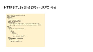 apiVersion: extensions/v1beta1
kind: Ingress
metadata:
labels:
app: my-app-ingress
name: my-app-ingress
annotations:
nginx.ingress.kubernetes.io/ssl-redirect: "true"
nginx.ingress.kubernetes.io/backend-protocol: "GRPC"
spec:
rules:
- host: my-app.example.com
http:
paths:
- path: /
backend:
serviceName: my-app-svc
servicePort: 50051
tls:
- secretName: tls-secret
hosts:
- my-app.example.com
HTTPS(TLS) 설정 (3/3) - gRPC 지원
 