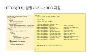 apiVersion: extensions/v1beta1
kind: Ingress
metadata:
labels:
app: my-app-ingress
name: my-app-ingress
annotations:
nginx.ingress.kubernetes.io/ssl-redirect: "true"
nginx.ingress.kubernetes.io/backend-protocol: "GRPC"
spec:
rules:
- host: my-app.example.com
http:
paths:
- path: /
backend:
serviceName: my-app-svc
servicePort: 50051
tls:
- secretName: tls-secret
hosts:
- my-app.example.com
HTTPS(TLS) 설정 (3/3) - gRPC 지원
server {
server_name my-app.example.com;
listen 80;
listen 443 ssl http2;
# Allow websocket connections
grpc_set_header Upgrade $http_upgrade;
grpc_set_header Connection $connection_upgrade;
grpc_set_header X-Request-ID $req_id;
grpc_set_header X-Real-IP $the_real_ip;
grpc_set_header X-Forwarded-For $the_real_ip;
grpc_set_header X-Forwarded-Host $best_http_host;
grpc_set_header X-Forwarded-Port $pass_port;
grpc_set_header X-Forwarded-Proto $pass_access_scheme;
grpc_set_header X-Original-URI $request_uri;
grpc_set_header X-Scheme $pass_access_scheme;
...
...
grpc_pass grpc://upstream_balancer;
...
}
 