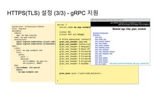 apiVersion: extensions/v1beta1
kind: Ingress
metadata:
labels:
app: my-app-ingress
name: my-app-ingress
annotations:
nginx.ingress.kubernetes.io/ssl-redirect: "true"
nginx.ingress.kubernetes.io/backend-protocol: "GRPC"
spec:
rules:
- host: my-app.example.com
http:
paths:
- path: /
backend:
serviceName: my-app-svc
servicePort: 50051
tls:
- secretName: tls-secret
hosts:
- my-app.example.com
HTTPS(TLS) 설정 (3/3) - gRPC 지원
server {
server_name my-app.example.com;
listen 80;
listen 443 ssl http2;
# Allow websocket connections
grpc_set_header Upgrade $http_upgrade;
grpc_set_header Connection $connection_upgrade;
grpc_set_header X-Request-ID $req_id;
grpc_set_header X-Real-IP $the_real_ip;
grpc_set_header X-Forwarded-For $the_real_ip;
grpc_set_header X-Forwarded-Host $best_http_host;
grpc_set_header X-Forwarded-Port $pass_port;
grpc_set_header X-Forwarded-Proto $pass_access_scheme;
grpc_set_header X-Original-URI $request_uri;
grpc_set_header X-Scheme $pass_access_scheme;
...
...
grpc_pass grpc://upstream_balancer;
...
}
http://nginx.org/en/docs/http/ngx_http_grpc_module.html
 