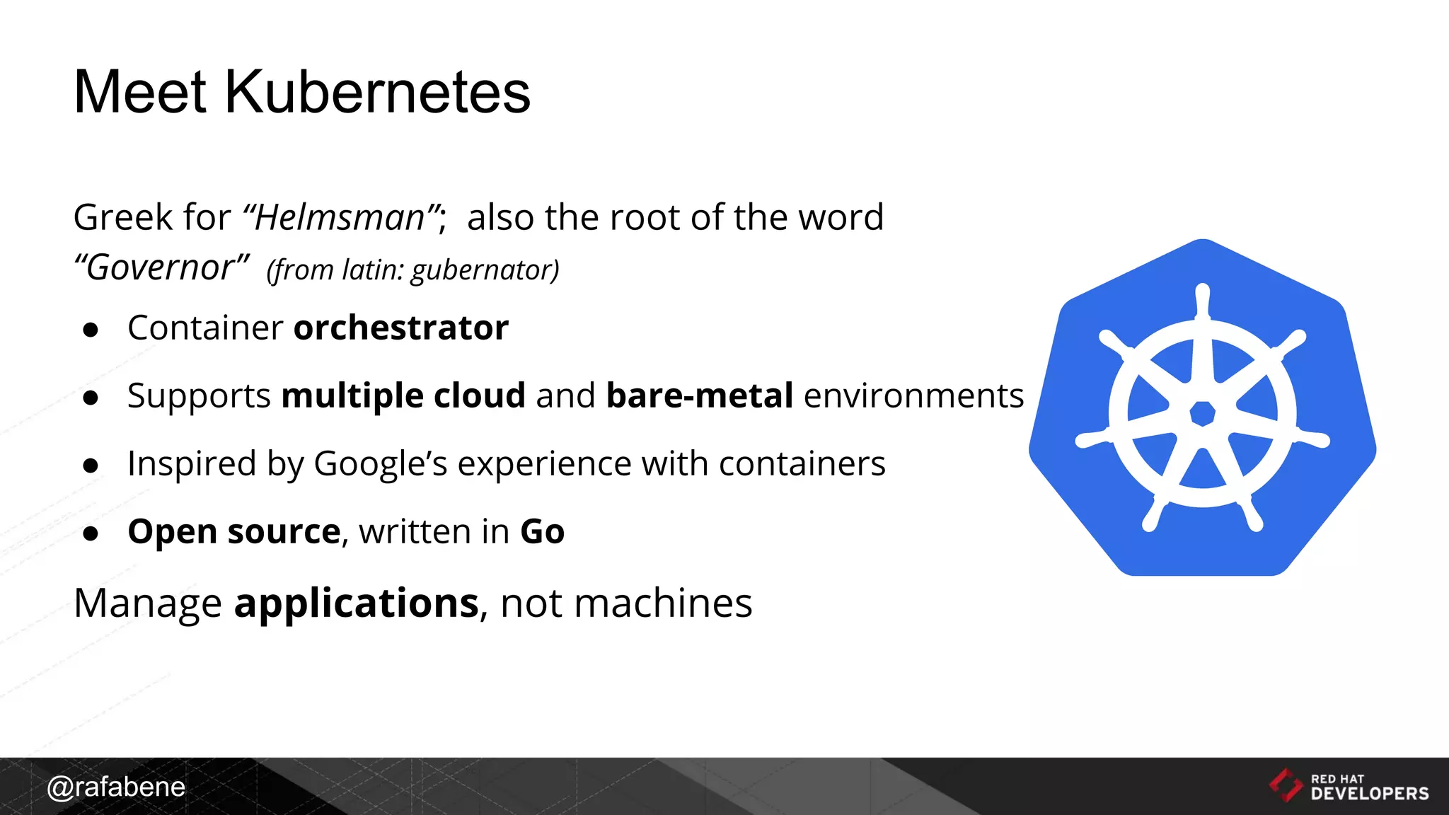 @rafabene
Greek for “Helmsman”; also the root of the word
“Governor” (from latin: gubernator)
● Container orchestrator
● Supports multiple cloud and bare-metal environments
● Inspired by Google’s experience with containers
● Open source, written in Go
Manage applications, not machines
Meet Kubernetes
 