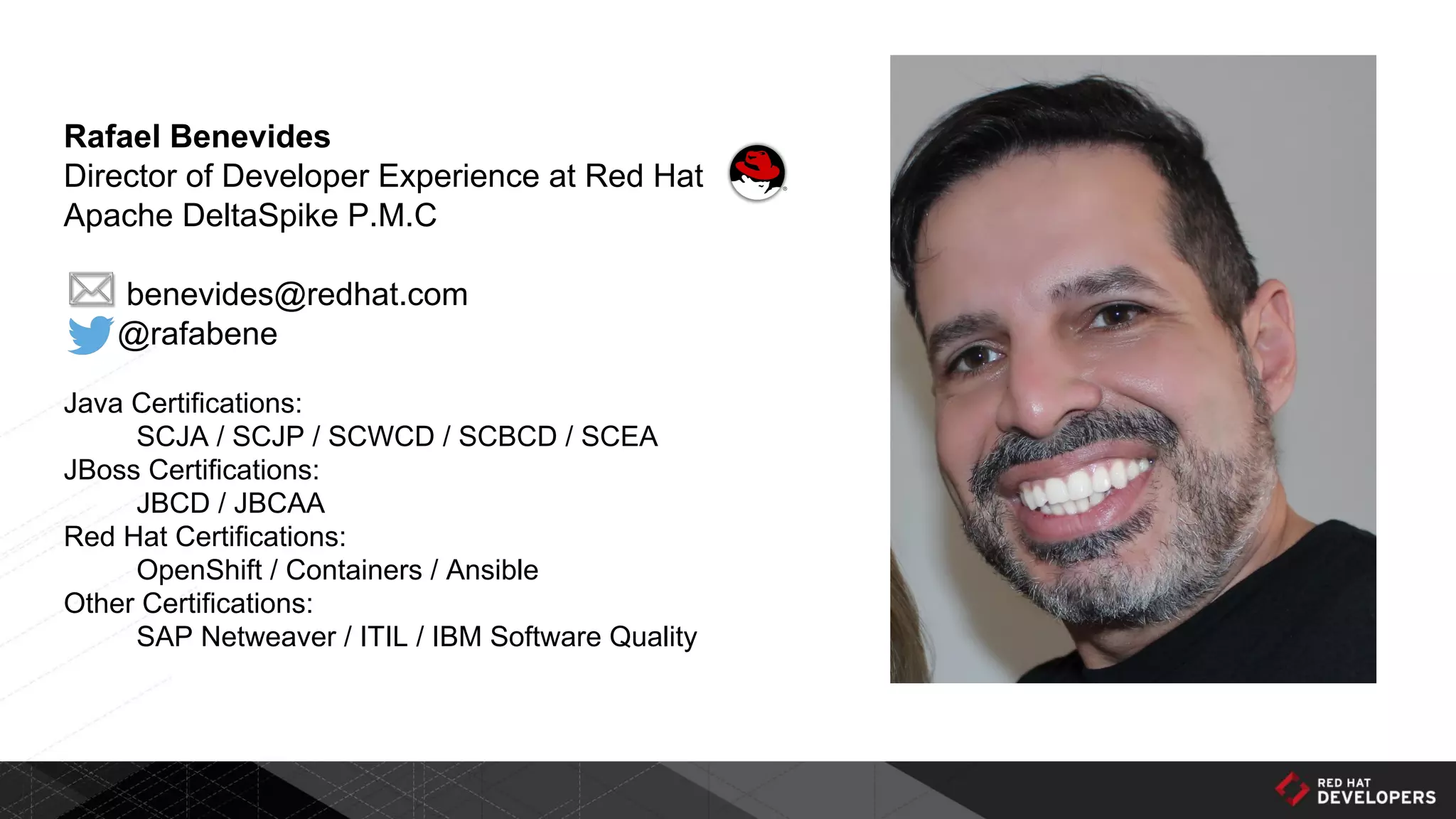 Rafael Benevides
Director of Developer Experience at Red Hat
Apache DeltaSpike P.M.C
benevides@redhat.com
@rafabene
Java Certifications:
SCJA / SCJP / SCWCD / SCBCD / SCEA
JBoss Certifications:
JBCD / JBCAA
Red Hat Certifications:
OpenShift / Containers / Ansible
Other Certifications:
SAP Netweaver / ITIL / IBM Software Quality
 
