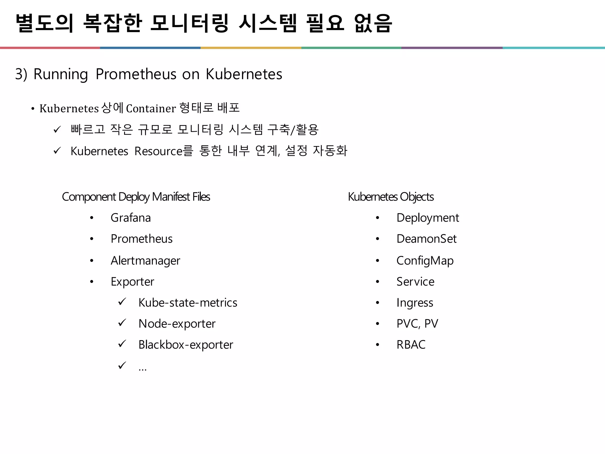 별도의 복잡한 모니터링 시스템 필요 없음
3) Running Prometheus on Kubernetes
• Kubernetes	상에Container	형태로 배포
ü 빠르고 작은 규모로 모니터링 시스템 구축/활용
ü Kubernetes Resource를 통한 내부 연계, 설정 자동화
Component DeployManifest Files
• Grafana
• Prometheus
• Alertmanager
• Exporter
ü Kube-state-metrics
ü Node-exporter
ü Blackbox-exporter
ü …
KubernetesObjects
• Deployment
• DeamonSet
• ConfigMap
• Service
• Ingress
• PVC, PV
• RBAC
 