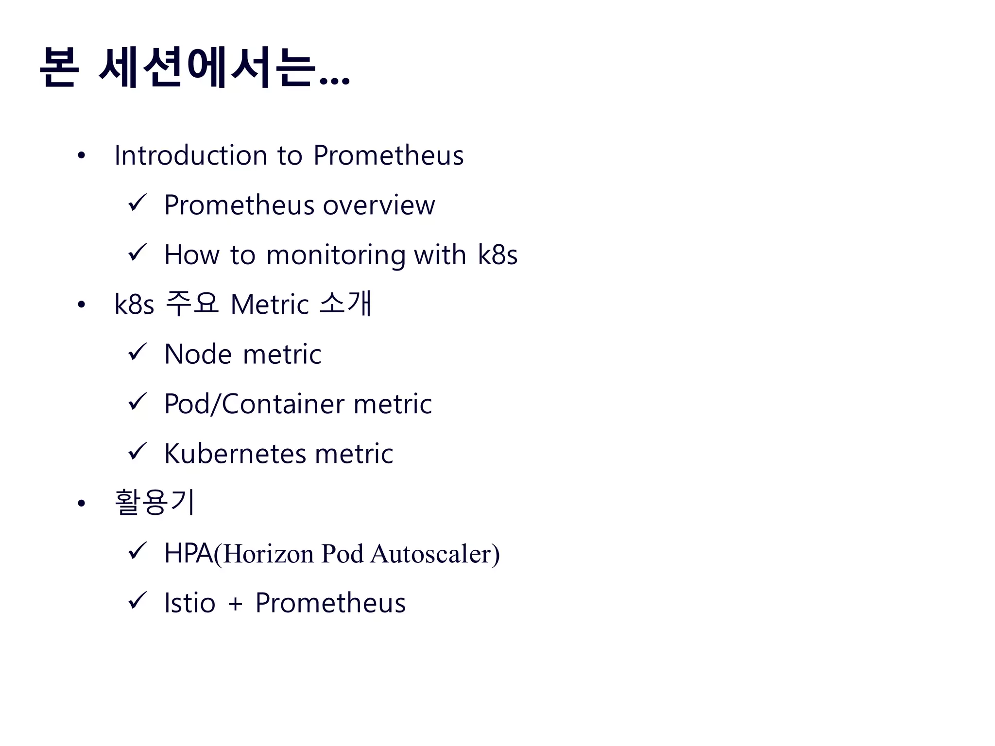 본 세션에서는...
• Introduction to Prometheus
ü Prometheus overview
ü How to monitoring with k8s
• k8s 주요 Metric 소개
ü Node metric
ü Pod/Container metric
ü Kubernetes metric
• 활용기
ü HPA(Horizon Pod Autoscaler)
ü Istio + Prometheus
 