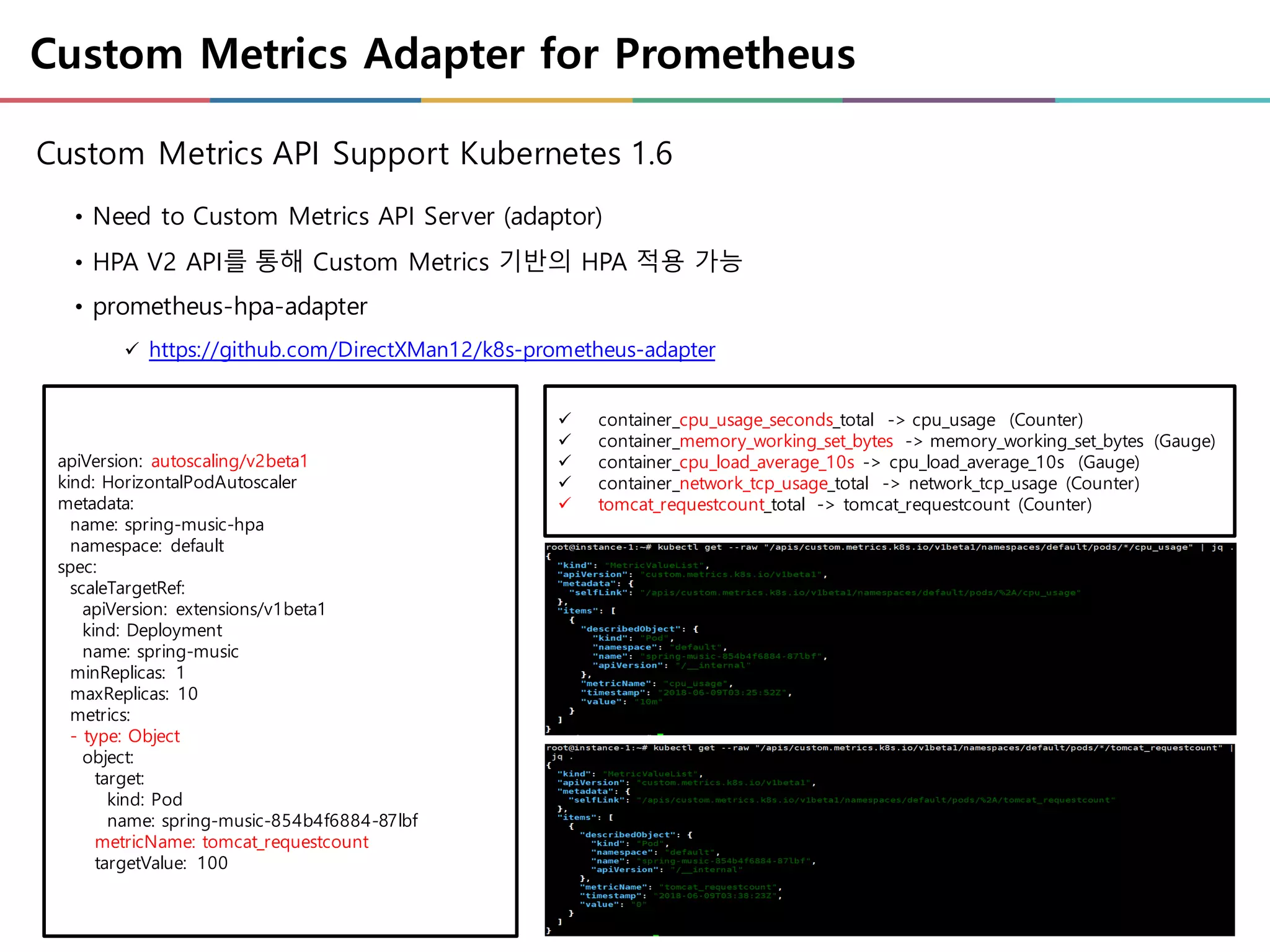 Custom Metrics Adapter for Prometheus
• Need to Custom Metrics API Server (adaptor)
• HPA V2 API를 통해 Custom Metrics 기반의 HPA 적용 가능
• prometheus-hpa-adapter
ü https://github.com/DirectXMan12/k8s-prometheus-adapter
Custom Metrics API Support Kubernetes 1.6
ü container_cpu_usage_seconds_total -> cpu_usage (Counter)
ü container_memory_working_set_bytes -> memory_working_set_bytes (Gauge)
ü container_cpu_load_average_10s -> cpu_load_average_10s (Gauge)
ü container_network_tcp_usage_total -> network_tcp_usage (Counter)
ü tomcat_requestcount_total -> tomcat_requestcount (Counter)
apiVersion: autoscaling/v2beta1
kind: HorizontalPodAutoscaler
metadata:
name: spring-music-hpa
namespace: default
spec:
scaleTargetRef:
apiVersion: extensions/v1beta1
kind: Deployment
name: spring-music
minReplicas: 1
maxReplicas: 10
metrics:
- type: Object
object:
target:
kind: Pod
name: spring-music-854b4f6884-87lbf
metricName: tomcat_requestcount
targetValue: 100
 