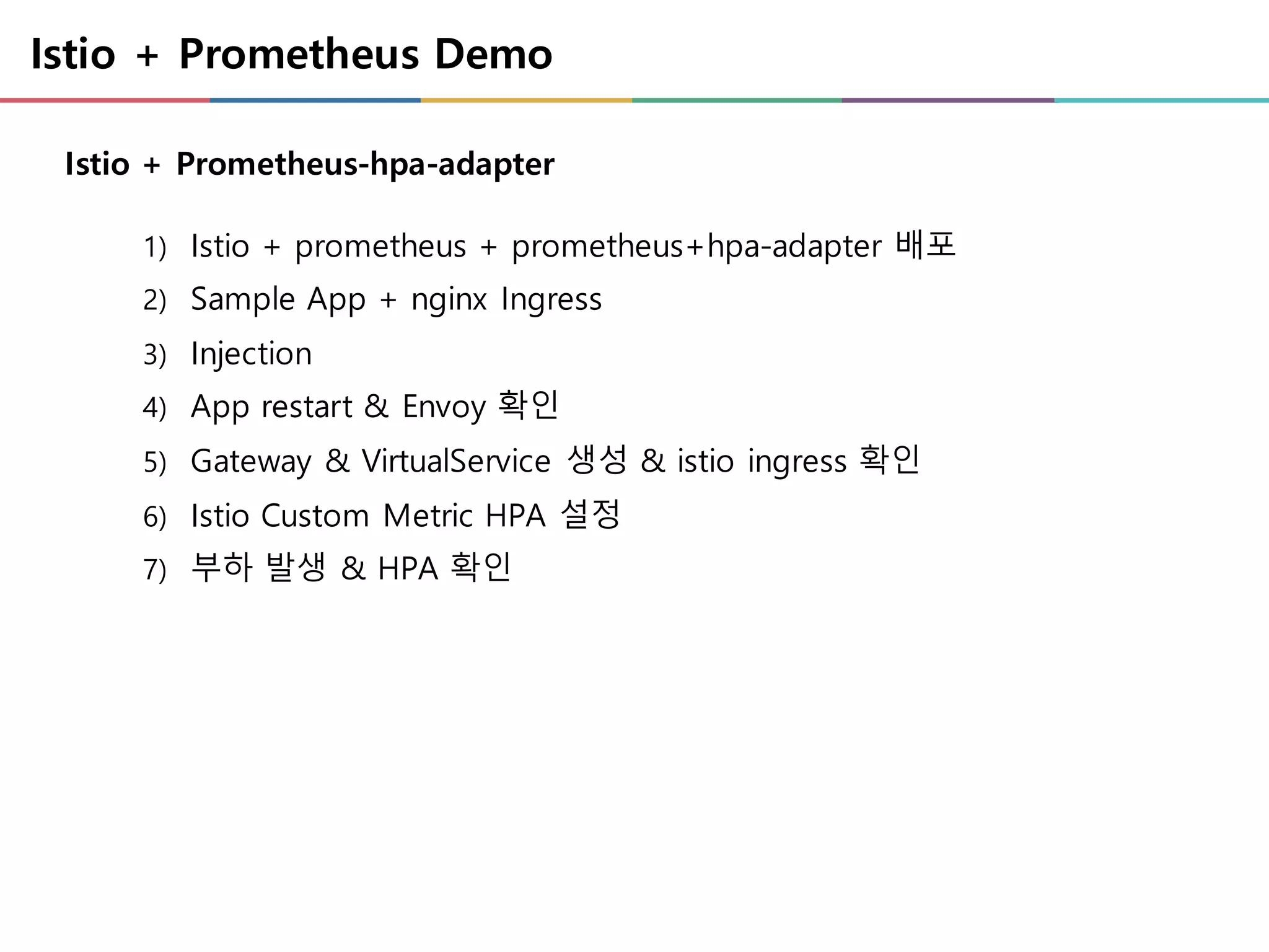 Istio + Prometheus Demo
1) Istio + prometheus + prometheus+hpa-adapter 배포
2) Sample App + nginx Ingress
3) Injection
4) App restart & Envoy 확인
5) Gateway & VirtualService 생성 & istio ingress 확인
6) Istio Custom Metric HPA 설정
7) 부하 발생 & HPA 확인
Istio + Prometheus-hpa-adapter
 