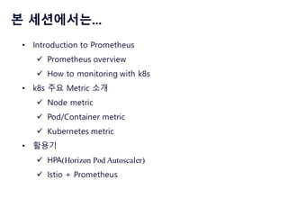 본 세션에서는...
• Introduction to Prometheus
ü Prometheus overview
ü How to monitoring with k8s
• k8s 주요 Metric 소개
ü Node metric
ü Pod/Container metric
ü Kubernetes metric
• 활용기
ü HPA(Horizon Pod Autoscaler)
ü Istio + Prometheus
 