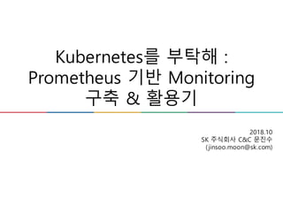 Kubernetes를 부탁해 :
Prometheus 기반 Monitoring
구축 & 활용기
2018.10
SK 주식회사 C&C 문진수
(jinsoo.moon@sk.com)
 