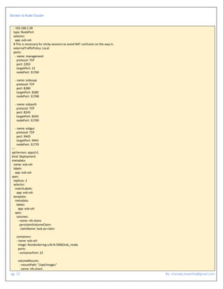 Docker to Kube Clsuter
pg. 12 By: chanaka.lasantha@gmail.com
- 192.168.2.28
type: NodePort
selector:
app: esb-ssh
# This is necessary for sticky-sessions to avoid NAT confusion on the way in.
externalTrafficPolicy: Local
ports:
- name: management
protocol: TCP
port: 2203
targetPort: 22
nodePort: 31760
- name: esbsoap
protocol: TCP
port: 8280
targetPort: 8280
nodePort: 31768
- name: esbauth
protocol: TCP
port: 8243
targetPort: 8243
nodePort: 31769
- name: esbgui
protocol: TCP
port: 9443
targetPort: 9443
nodePort: 31770
---
apiVersion: apps/v1
kind: Deployment
metadata:
name: esb-ssh
labels:
app: esb-ssh
spec:
replicas: 2
selector:
matchLabels:
app: esb-ssh
template:
metadata:
labels:
app: esb-ssh
spec:
volumes:
- name: nfs-share
persistentVolumeClaim:
claimName: task-pv-claim
containers:
- name: esb-ssh
image: lkcodockerreg.cclk.lk:5000/esb_ready
ports:
- containerPort: 22
volumeMounts:
- mountPath: "/opt/images"
name: nfs-share
 