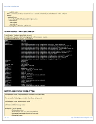 Docker to Kube Clsuter
pg. 13 By: chanaka.lasantha@gmail.com
readOnly: false
# This is necessary for sticky-sessions because it can only consistently route to the same nodes, not pods.
affinity:
podAntiAffinity:
requiredDuringSchedulingIgnoredDuringExecution:
- labelSelector:
matchLabels:
app: esb-ssh
topologyKey: kubernetes.io/hostname
TO APPLY SERVICE AND DEPLOYMENT:
root@master:~# kubectl apply -f esb-ssh.yaml
root@master:~# watch -n 0.2 'kubectl get pods --all-namespaces -o wide'
root@master:~# kubectl describe service esb-ssh
RESTART A CONTAINER INSIDE OF POD:
root@master:~/ESB# kubectl delete pod esb-ssh-675995598d-szwp7
You can use the following command to clean these components
root@master:~/ESB# docker system prune
will be showed the message below:
WARNING! This will remove:
- all stopped containers
- all volumes not used by at least one container
- all networks not used by at least one container
- all dangling images
 