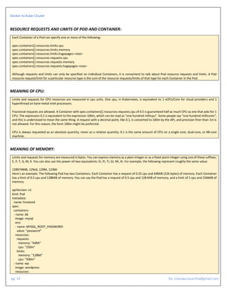 Docker to Kube Clsuter
pg. 14 By: chanaka.lasantha@gmail.com
RESOURCE REQUESTS AND LIMITS OF POD AND CONTAINER:
Each Container of a Pod can specify one or more of the following:
spec.containers[].resources.limits.cpu
spec.containers[].resources.limits.memory
spec.containers[].resources.limits.hugepages-<size>
spec.containers[].resources.requests.cpu
spec.containers[].resources.requests.memory
spec.containers[].resources.requests.hugepages-<size>
Although requests and limits can only be specified on individual Containers, it is convenient to talk about Pod resource requests and limits. A Pod
resource request/limit for a particular resource type is the sum of the resource requests/limits of that type for each Container in the Pod.
MEANING OF CPU:
Limits and requests for CPU resources are measured in cpu units. One cpu, in Kubernetes, is equivalent to 1 vCPU/Core for cloud providers and 1
hyperthread on bare-metal Intel processors.
Fractional requests are allowed. A Container with spec.containers[].resources.requests.cpu of 0.5 is guaranteed half as much CPU as one that asks for 1
CPU. The expression 0.1 is equivalent to the expression 100m, which can be read as “one hundred millicpu”. Some people say “one hundred millicores”,
and this is understood to mean the same thing. A request with a decimal point, like 0.1, is converted to 100m by the API, and precision finer than 1m is
not allowed. For this reason, the form 100m might be preferred.
CPU is always requested as an absolute quantity, never as a relative quantity; 0.1 is the same amount of CPU on a single-core, dual-core, or 48-core
machine.
MEANING OF MEMORY:
Limits and requests for memory are measured in bytes. You can express memory as a plain integer or as a fixed-point integer using one of these suffixes:
E, P, T, G, M, K. You can also use the power-of-two equivalents: Ei, Pi, Ti, Gi, Mi, Ki. For example, the following represent roughly the same value:
128974848, 129e6, 129M, 123Mi
Here’s an example. The following Pod has two Containers. Each Container has a request of 0.25 cpu and 64MiB (226 bytes) of memory. Each Container
has a limit of 0.5 cpu and 128MiB of memory. You can say the Pod has a request of 0.5 cpu and 128 MiB of memory, and a limit of 1 cpu and 256MiB of
memory.
apiVersion: v1
kind: Pod
metadata:
name: frontend
spec:
containers:
- name: db
image: mysql
env:
- name: MYSQL_ROOT_PASSWORD
value: "password"
resources:
requests:
memory: "64Mi"
cpu: "250m"
limits:
memory: "128Mi"
cpu: "500m"
- name: wp
image: wordpress
resources:
 