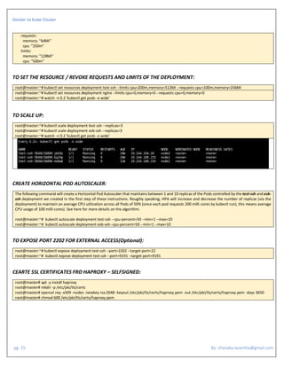 Docker to Kube Clsuter
pg. 15 By: chanaka.lasantha@gmail.com
requests:
memory: "64Mi"
cpu: "250m"
limits:
memory: "128Mi"
cpu: "500m"
TO SET THE RESOURCE / REVOKE REQUESTS AND LIMITS OF THE DEPLOYMENT:
root@master:~# kubectl set resources deployment test-ssh --limits cpu=200m,memory=512Mi --requests cpu=100m,memory=256Mi
root@master:~# kubectl set resources deployment nginx --limits cpu=0,memory=0 --requests cpu=0,memory=0
root@master:~# watch -n 0.2 'kubectl get pods -o wide'
TO SCALE UP:
root@master:~# kubectl scale deployment test-ssh --replicas=3
root@master:~# kubectl scale deployment esb-ssh --replicas=3
root@master:~# watch -n 0.2 'kubectl get pods -o wide'
CREATE HORIZONTAL POD AUTOSCALER:
The following command will create a Horizontal Pod Autoscaler that maintains between 1 and 10 replicas of the Pods controlled by the test-ssh and esb-
ssh deployment we created in the first step of these instructions. Roughly speaking, HPA will increase and decrease the number of replicas (via the
deployment) to maintain an average CPU utilization across all Pods of 50% (since each pod requests 200 milli-cores by kubectl run), this means average
CPU usage of 100 milli-cores). See here for more details on the algorithm.
root@master:~# kubectl autoscale deployment test-ssh --cpu-percent=50 --min=1 --max=10
root@master:~# kubectl autoscale deployment esb-ssh--cpu-percent=50 --min=1 --max=10
TO EXPOSE PORT 2202 FOR EXTERNAL ACCESS(Optional):
root@master:~# kubectl expose deployment test-ssh --port=2202 --target-port=22
root@master:~# kubectl expose deployment test-ssh --port=9191 --target-port=9191
CEARTE SSL CERTIFICATES FRO HAPROXY – SELFSIGNED:
root@master# apt -y install haproxy
root@master# mkdir -p /etc/pki/tls/certs
root@master# openssl req -x509 -nodes -newkey rsa:2048 -keyout /etc/pki/tls/certs/haproxy.pem -out /etc/pki/tls/certs/haproxy.pem -days 3650
root@master# chmod 600 /etc/pki/tls/certs/haproxy.pem
 
