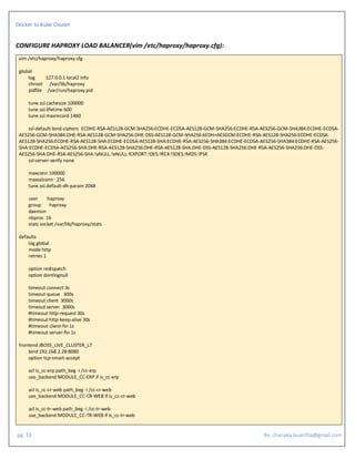 Docker to Kube Clsuter
pg. 16 By: chanaka.lasantha@gmail.com
CONFIGURE HAPROXY LOAD BALANCER(vim /etc/haproxy/haproxy.cfg):
vim /etc/haproxy/haproxy.cfg
global
log 127.0.0.1 local2 info
chroot /var/lib/haproxy
pidfile /var/run/haproxy.pid
tune.ssl.cachesize 100000
tune.ssl.lifetime 600
tune.ssl.maxrecord 1460
ssl-default-bind-ciphers ECDHE-RSA-AES128-GCM-SHA256:ECDHE-ECDSA-AES128-GCM-SHA256:ECDHE-RSA-AES256-GCM-SHA384:ECDHE-ECDSA-
AES256-GCM-SHA384:DHE-RSA-AES128-GCM-SHA256:DHE-DSS-AES128-GCM-SHA256:kEDH+AESGCM:ECDHE-RSA-AES128-SHA256:ECDHE-ECDSA-
AES128-SHA256:ECDHE-RSA-AES128-SHA:ECDHE-ECDSA-AES128-SHA:ECDHE-RSA-AES256-SHA384:ECDHE-ECDSA-AES256-SHA384:ECDHE-RSA-AES256-
SHA:ECDHE-ECDSA-AES256-SHA:DHE-RSA-AES128-SHA256:DHE-RSA-AES128-SHA:DHE-DSS-AES128-SHA256:DHE-RSA-AES256-SHA256:DHE-DSS-
AES256-SHA:DHE-RSA-AES256-SHA:!aNULL:!eNULL:!EXPORT:!DES:!RC4:!3DES:!MD5:!PSK
ssl-server-verify none
maxconn 100000
maxsslconn 256
tune.ssl.default-dh-param 2048
user haproxy
group haproxy
daemon
nbproc 16
stats socket /var/lib/haproxy/stats
defaults
log global
mode http
retries 1
option redispatch
option dontlognull
timeout connect 3s
timeout queue 300s
timeout client 3000s
timeout server 3000s
#timeout http-request 30s
#timeout http-keep-alive 30s
#timeout client-fin 1s
#timeout server-fin 1s
frontend JBOSS_LIVE_CLUSTER_L7
bind 192.168.2.28:8080
option tcp-smart-accept
acl is_cc-erp path_beg -i /cc-erp
use_backend MODULE_CC-ERP if is_cc-erp
acl is_cc-cr-web path_beg -i /cc-cr-web
use_backend MODULE_CC-CR-WEB if is_cc-cr-web
acl is_cc-tr-web path_beg -i /cc-tr-web
use_backend MODULE_CC-TR-WEB if is_cc-tr-web
 