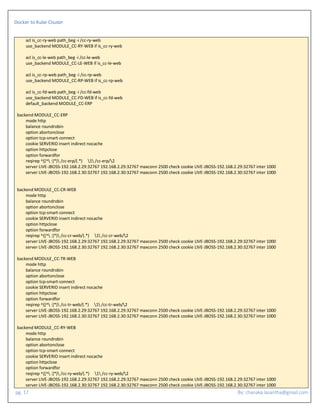 Docker to Kube Clsuter
pg. 17 By: chanaka.lasantha@gmail.com
acl is_cc-ry-web path_beg -i /cc-ry-web
use_backend MODULE_CC-RY-WEB if is_cc-ry-web
acl is_cc-le-web path_beg -i /cc-le-web
use_backend MODULE_CC-LE-WEB if is_cc-le-web
acl is_cc-rp-web path_beg -i /cc-rp-web
use_backend MODULE_CC-RP-WEB if is_cc-rp-web
acl is_cc-fd-web path_beg -i /cc-fd-web
use_backend MODULE_CC-FD-WEB if is_cc-fd-web
default_backend MODULE_CC-ERP
backend MODULE_CC-ERP
mode http
balance roundrobin
option abortonclose
option tcp-smart-connect
cookie SERVERID insert indirect nocache
option httpclose
option forwardfor
reqirep ^([^ :]*) /cc-erp/(.*) 1 /cc-erp/2
server LIVE-JBOSS-192.168.2.29:32767 192.168.2.29:32767 maxconn 2500 check cookie LIVE-JBOSS-192.168.2.29:32767 inter 1000
server LIVE-JBOSS-192.168.2.30:32767 192.168.2.30:32767 maxconn 2500 check cookie LIVE-JBOSS-192.168.2.30:32767 inter 1000
backend MODULE_CC-CR-WEB
mode http
balance roundrobin
option abortonclose
option tcp-smart-connect
cookie SERVERID insert indirect nocache
option httpclose
option forwardfor
reqirep ^([^ :]*) /cc-cr-web/(.*) 1 /cc-cr-web/2
server LIVE-JBOSS-192.168.2.29:32767 192.168.2.29:32767 maxconn 2500 check cookie LIVE-JBOSS-192.168.2.29:32767 inter 1000
server LIVE-JBOSS-192.168.2.30:32767 192.168.2.30:32767 maxconn 2500 check cookie LIVE-JBOSS-192.168.2.30:32767 inter 1000
backend MODULE_CC-TR-WEB
mode http
balance roundrobin
option abortonclose
option tcp-smart-connect
cookie SERVERID insert indirect nocache
option httpclose
option forwardfor
reqirep ^([^ :]*) /cc-tr-web/(.*) 1 /cc-tr-web/2
server LIVE-JBOSS-192.168.2.29:32767 192.168.2.29:32767 maxconn 2500 check cookie LIVE-JBOSS-192.168.2.29:32767 inter 1000
server LIVE-JBOSS-192.168.2.30:32767 192.168.2.30:32767 maxconn 2500 check cookie LIVE-JBOSS-192.168.2.30:32767 inter 1000
backend MODULE_CC-RY-WEB
mode http
balance roundrobin
option abortonclose
option tcp-smart-connect
cookie SERVERID insert indirect nocache
option httpclose
option forwardfor
reqirep ^([^ :]*) /cc-ry-web/(.*) 1 /cc-ry-web/2
server LIVE-JBOSS-192.168.2.29:32767 192.168.2.29:32767 maxconn 2500 check cookie LIVE-JBOSS-192.168.2.29:32767 inter 1000
server LIVE-JBOSS-192.168.2.30:32767 192.168.2.30:32767 maxconn 2500 check cookie LIVE-JBOSS-192.168.2.30:32767 inter 1000
 