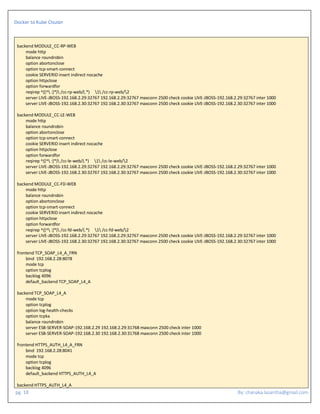 Docker to Kube Clsuter
pg. 18 By: chanaka.lasantha@gmail.com
backend MODULE_CC-RP-WEB
mode http
balance roundrobin
option abortonclose
option tcp-smart-connect
cookie SERVERID insert indirect nocache
option httpclose
option forwardfor
reqirep ^([^ :]*) /cc-rp-web/(.*) 1 /cc-rp-web/2
server LIVE-JBOSS-192.168.2.29:32767 192.168.2.29:32767 maxconn 2500 check cookie LIVE-JBOSS-192.168.2.29:32767 inter 1000
server LIVE-JBOSS-192.168.2.30:32767 192.168.2.30:32767 maxconn 2500 check cookie LIVE-JBOSS-192.168.2.30:32767 inter 1000
backend MODULE_CC-LE-WEB
mode http
balance roundrobin
option abortonclose
option tcp-smart-connect
cookie SERVERID insert indirect nocache
option httpclose
option forwardfor
reqirep ^([^ :]*) /cc-le-web/(.*) 1 /cc-le-web/2
server LIVE-JBOSS-192.168.2.29:32767 192.168.2.29:32767 maxconn 2500 check cookie LIVE-JBOSS-192.168.2.29:32767 inter 1000
server LIVE-JBOSS-192.168.2.30:32767 192.168.2.30:32767 maxconn 2500 check cookie LIVE-JBOSS-192.168.2.30:32767 inter 1000
backend MODULE_CC-FD-WEB
mode http
balance roundrobin
option abortonclose
option tcp-smart-connect
cookie SERVERID insert indirect nocache
option httpclose
option forwardfor
reqirep ^([^ :]*) /cc-fd-web/(.*) 1 /cc-fd-web/2
server LIVE-JBOSS-192.168.2.29:32767 192.168.2.29:32767 maxconn 2500 check cookie LIVE-JBOSS-192.168.2.29:32767 inter 1000
server LIVE-JBOSS-192.168.2.30:32767 192.168.2.30:32767 maxconn 2500 check cookie LIVE-JBOSS-192.168.2.30:32767 inter 1000
frontend TCP_SOAP_L4_A_FRN
bind 192.168.2.28:8078
mode tcp
option tcplog
backlog 4096
default_backend TCP_SOAP_L4_A
backend TCP_SOAP_L4_A
mode tcp
option tcplog
option log-health-checks
option tcpka
balance roundrobin
server ESB-SERVER-SOAP-192.168.2.29 192.168.2.29:31768 maxconn 2500 check inter 1000
server ESB-SERVER-SOAP-192.168.2.30 192.168.2.30:31768 maxconn 2500 check inter 1000
frontend HTTPS_AUTH_L4_A_FRN
bind 192.168.2.28:8041
mode tcp
option tcplog
backlog 4096
default_backend HTTPS_AUTH_L4_A
backend HTTPS_AUTH_L4_A
 