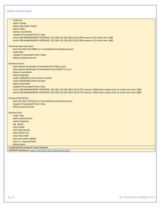 Docker to Kube Clsuter
pg. 19 By: chanaka.lasantha@gmail.com
mode tcp
option tcplog
option log-health-checks
option tcpka
balance roundrobin
reqadd X-Forwarded-Proto: http
server ESB-MANAGEMENT-INTERFACE-192.168.2.29 192.168.2.29:31769 maxconn 512 check inter 1000
server ESB-MANAGEMENT-INTERFACE-192.168.2.30 192.168.2.30:31769 maxconn 512 check inter 1000
frontend www-http-wso2
bind 192.168.2.28:10000 ssl crt /etc/pki/tls/certs/haproxy.pem
mode http
reqadd X-Forwarded-Proto: https
default_backend servers
backend servers
http-request set-header X-Forwarded-Port %[dst_port]
http-request add-header X-Forwarded-Proto https if { ssl_fc }
balance roundrobin
option httpclose
cookie SERVERID insert indirect nocache
cookie JSESSIONID prefix nocache
option forwardfor
reqadd X-Forwarded-Proto: http
server ESB-MANAGEMENT-INTERFACE-192.168.2.29 192.168.2.29:31770 maxconn 2500 check cookie check ssl verify none inter 1000
server ESB-MANAGEMENT-INTERFACE-192.168.2.30 192.168.2.30:31770 maxconn 2500 check cookie check ssl verify none inter 1000
frontend STATICTICS
bind 192.168.2.28:3128 ssl crt /etc/pki/tls/certs/haproxy.pem
reqadd X-Forwarded-Proto: http
default_backend stats
backend stats
mode http
option abortonclose
option httpclose
log global
stats enable
stats hide-version
stats refresh 15s
stats show-node
stats auth admin:z80cpu
stats uri /haproxy?stats
bind-process
root@master# systemctl restart haproxy
HAPROXY Dashboard: https://192.168.2.28:3128/haproxy?stats
 