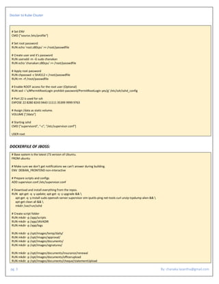 Docker to Kube Clsuter
pg. 3 By: chanaka.lasantha@gmail.com
# Set ENV
CMD ["source /etc/profile"]
# Set root password
RUN echo 'root:z80cpu' >> /root/passwdfile
# Create user and it's password
RUN useradd -m -G sudo chanakan
RUN echo 'chanakan:z80cpu' >> /root/passwdfile
# Apply root password
RUN chpasswd -c SHA512 < /root/passwdfile
RUN rm -rf /root/passwdfile
# Enable ROOT access for the root user (Optional)
RUN sed -i 's/#PermitRootLogin prohibit-password/PermitRootLogin yes/g' /etc/ssh/sshd_config
# Port 22 is used for ssh
EXPOSE 22 8280 8243 9443 11111 35399 9999 9763
# Assign /data as static volume.
VOLUME ["/data"]
# Starting sshd
CMD ["supervisord", "-c", "/etc/supervisor.conf"]
USER root
DOCKERFILE OF JBOSS:
# Base system is the latest LTS version of Ubuntu.
FROM ubuntu
# Make sure we don't get notifications we can't answer during building.
ENV DEBIAN_FRONTEND non-interactive
# Prepare scripts and configs
ADD supervisor.conf /etc/supervisor.conf
# Download and install everything from the repos.
RUN apt-get -q -y update; apt-get -q -y upgrade && 
apt-get -q -y install sudo openssh-server supervisor vim iputils-ping net-tools curl unzip tcpdump alien && 
apt-get clean all && 
mkdir /var/run/sshd
# Create script folder
RUN mkdir -p /app/scripts
RUN mkdir -p /app/JAVADIR
RUN mkdir -p /app/logs
RUN mkdir -p /opt/images/temp/daily/
RUN mkdir -p /opt/images/approval/
RUN mkdir -p /opt/images/documents/
RUN mkdir -p /opt/images/signatures/
RUN mkdir -p /opt/images/documents/insurance/renewal
RUN mkdir -p /opt/images/documents/officerupload
RUN mkdir -p /opt/images/documents/cheque/statementUpload
 